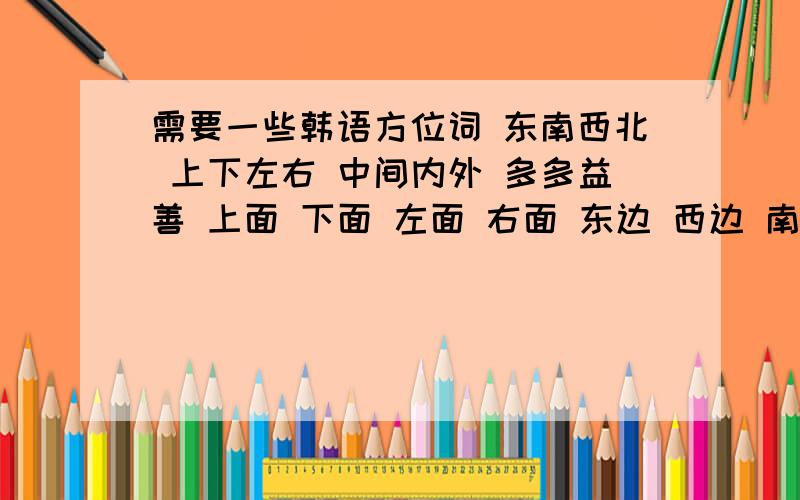 需要一些韩语方位词 东南西北 上下左右 中间内外 多多益善 上面 下面 左面 右面 东边 西边 南边 北边 里面 外面 中间 前面 后面