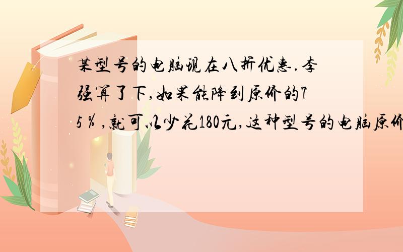 某型号的电脑现在八折优惠.李强算了下,如果能降到原价的75％,就可以少花180元,这种型号的电脑原价多少元