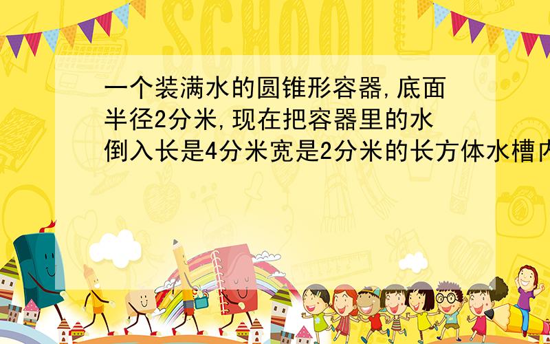 一个装满水的圆锥形容器,底面半径2分米,现在把容器里的水倒入长是4分米宽是2分米的长方体水槽内,求水槽深是多少?这题求不尽