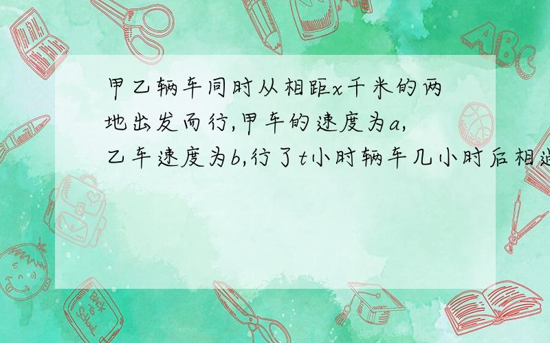 甲乙辆车同时从相距x千米的两地出发而行,甲车的速度为a,乙车速度为b,行了t小时辆车几小时后相遇?两车相遇时,甲车比乙车多行了多少千米?