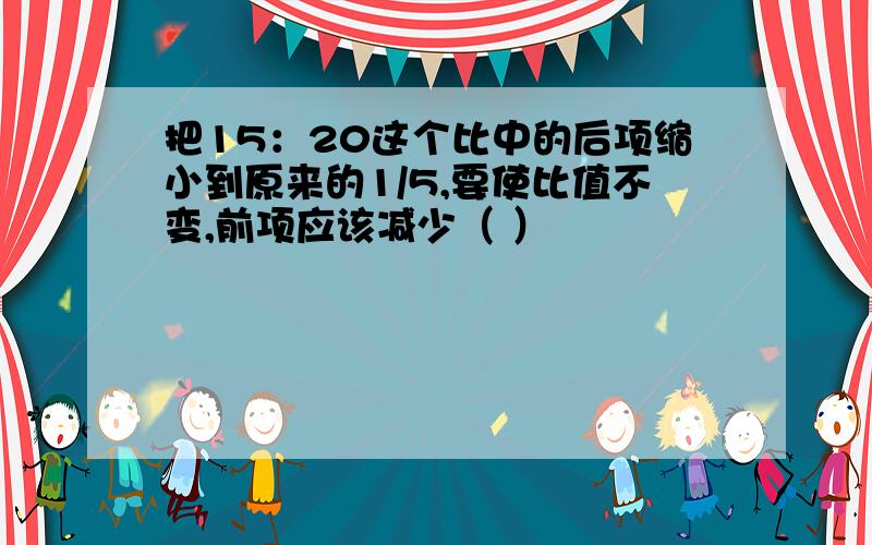 把15：20这个比中的后项缩小到原来的1/5,要使比值不变,前项应该减少（ ）