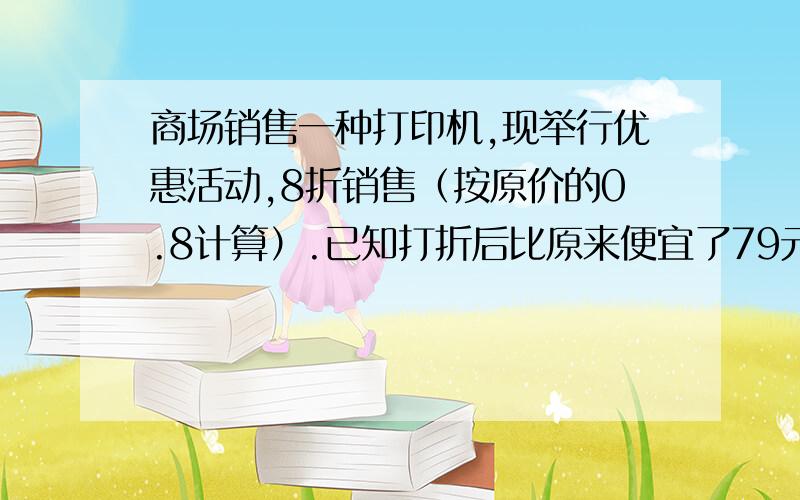 商场销售一种打印机,现举行优惠活动,8折销售（按原价的0.8计算）.已知打折后比原来便宜了79元,求这种打印机的原价和现价各是多少元?用列方程方法解.