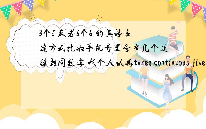 3个5 或者5个6 的英语表达方式比如手机号里含有几个连续相同数字 我个人认为three continuous five to：Reaphero 好像没有看见有语法书介绍的 还曾经想过一种表达法 three pieces of five