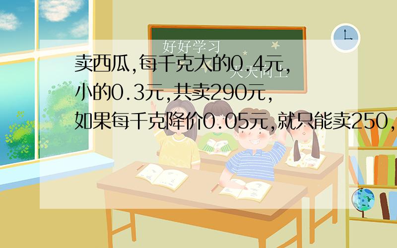 卖西瓜,每千克大的0.4元,小的0.3元,共卖290元,如果每千克降价0.05元,就只能卖250,问大的西瓜有多少千克?不设X求解.