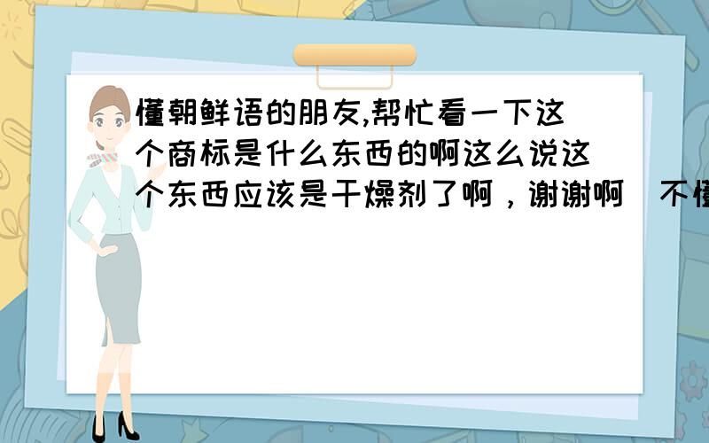 懂朝鲜语的朋友,帮忙看一下这个商标是什么东西的啊这么说这个东西应该是干燥剂了啊，谢谢啊．不懂这种语言是不行啊，想把他打在上面请教一下都做不到，上面的小字看我画这个象形文