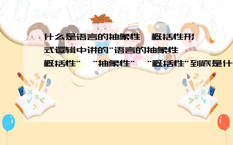 什么是语言的抽象性、概括性形式逻辑中讲的“语言的抽象性、概括性”,“抽象性”、“概括性”到底是什么意思