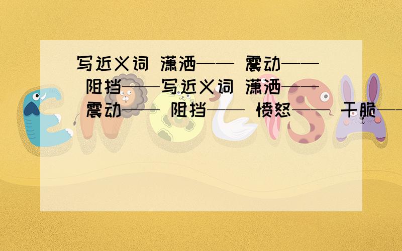 写近义词 潇洒—— 震动—— 阻挡——写近义词 潇洒—— 震动—— 阻挡—— 愤怒—— 干脆—— 丰富—— 写反义词 混乱—— 含糊——