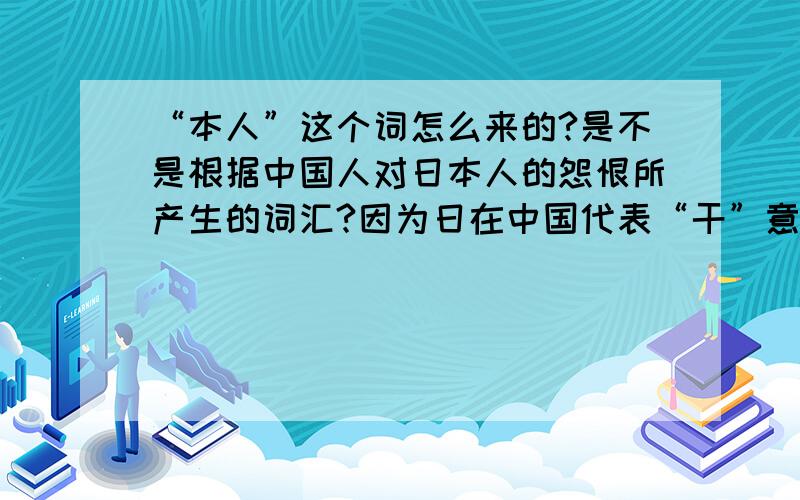 “本人”这个词怎么来的?是不是根据中国人对日本人的怨恨所产生的词汇?因为日在中国代表“干”意思!而本人指的是自己 那日本人就是“干”自己的意思 是不是这样所产生的呢?