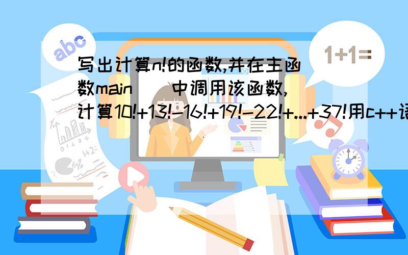 写出计算n!的函数,并在主函数main()中调用该函数,计算10!+13!-16!+19!-22!+...+37!用c++语言写啊,不要搞得太深奥,我要完完全全的答案!