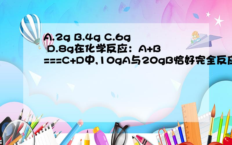 A.2g B.4g C.6g D.8g在化学反应：A+B===C+D中,10gA与20gB恰好完全反应,生成5gC.若反应生成10gD,则参加反应的A的质量是（选上面的答案）