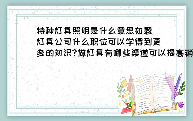 特种灯具照明是什么意思如题 灯具公司什么职位可以学得到更多的知识?做灯具有哪些渠道可以提高销售业绩?希望各位大侠指点迷津.小弟在此谢谢了.