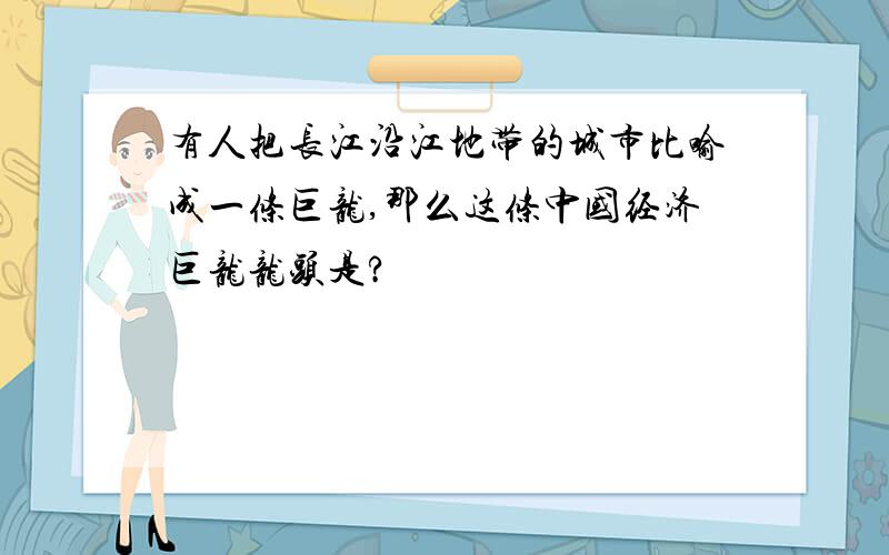 有人把长江沿江地带的城市比喻成一条巨龙,那么这条中国经济巨龙龙头是?