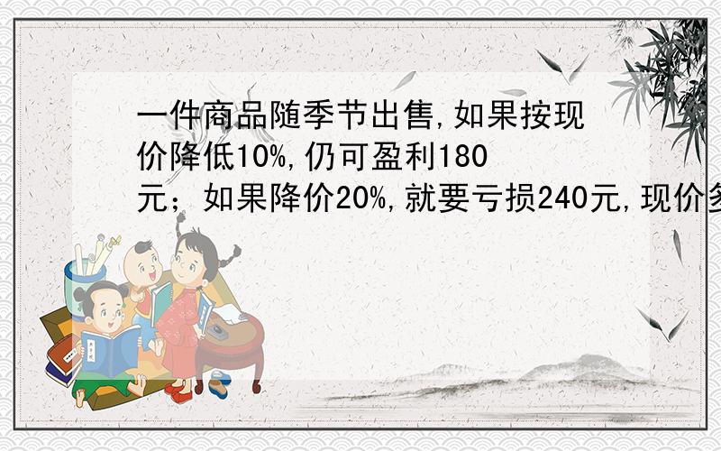 一件商品随季节出售,如果按现价降低10%,仍可盈利180元；如果降价20%,就要亏损240元,现价多少元?我查了,数据不一样,是盈利180元,不是200,是亏损240元,不是220元,我查了，数据不一样，是盈利180