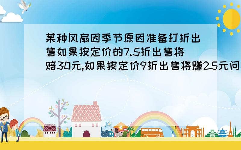 某种风扇因季节原因准备打折出售如果按定价的7.5折出售将赔30元,如果按定价9折出售将赚25元问风扇多少钱