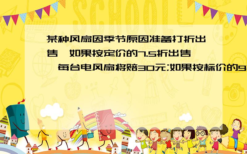 某种风扇因季节原因准备打折出售,如果按定价的7.5折出售,每台电风扇将赔30元;如果按标价的9折出售,将赚24元,问这个风扇的标价是多少元（一元一次）算式!快!11111