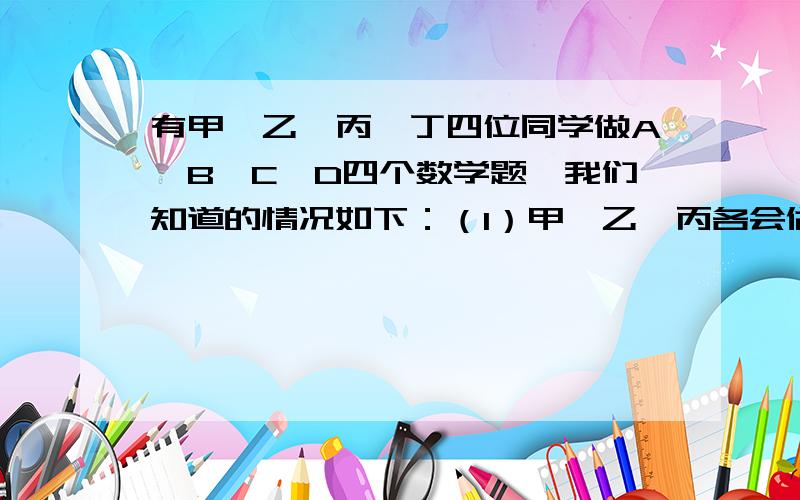 有甲、乙、丙、丁四位同学做A、B、C、D四个数学题,我们知道的情况如下：（1）甲、乙、丙各会做两道题,丁只会做一道题；（2）有一题四人中有三人都会做；（3）甲会做D题,丁不会做D题,乙