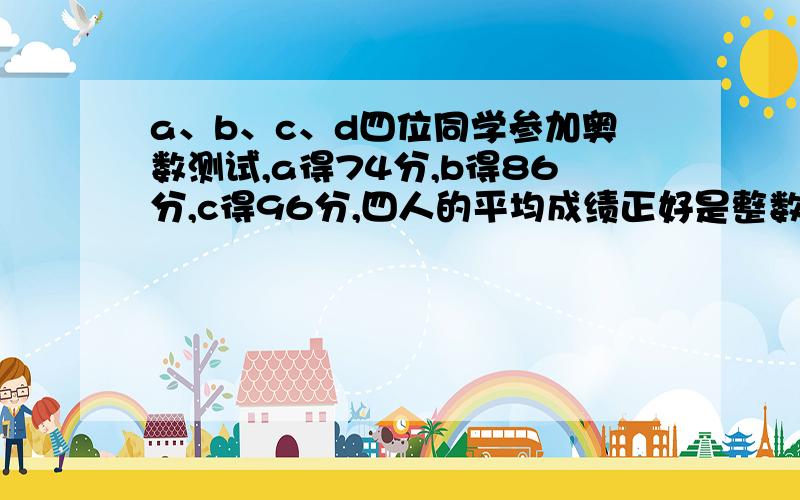 a、b、c、d四位同学参加奥数测试,a得74分,b得86分,c得96分,四人的平均成绩正好是整数.d可能得几分?无其他说明