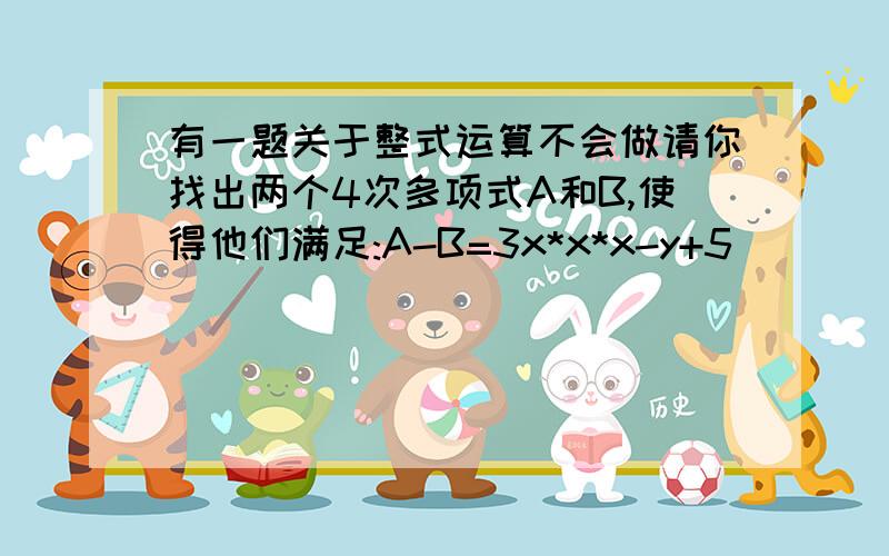 有一题关于整式运算不会做请你找出两个4次多项式A和B,使得他们满足:A-B=3x*x*x-y+5