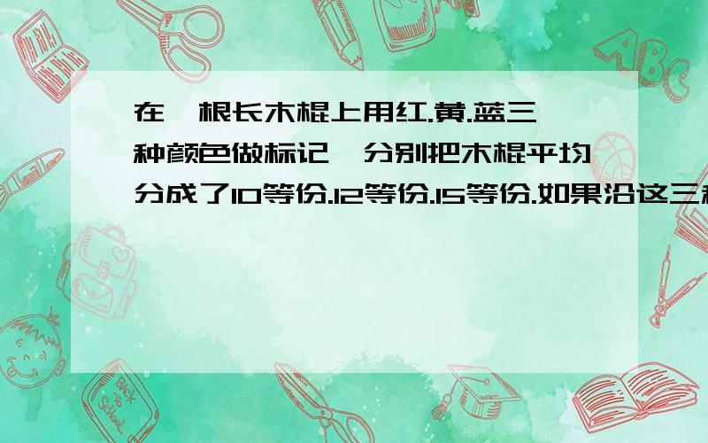 在一根长木棍上用红.黄.蓝三种颜色做标记,分别把木棍平均分成了10等份.12等份.15等份.如果沿这三种标记把木棍锯断,木棍一共被锯成多少段