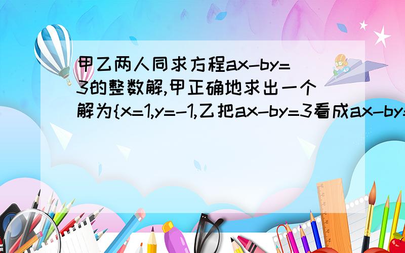 甲乙两人同求方程ax-by=3的整数解,甲正确地求出一个解为{x=1,y=-1,乙把ax-by=3看成ax-by=8求得一个解为{x=1,y=1、求a、b的值,