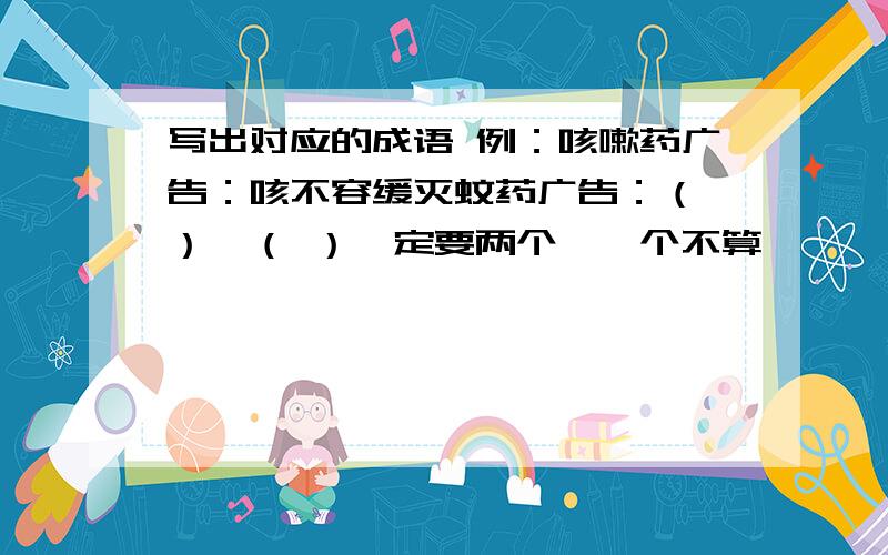 写出对应的成语 例：咳嗽药广告：咳不容缓灭蚊药广告：（ ）、（ ）一定要两个,一个不算