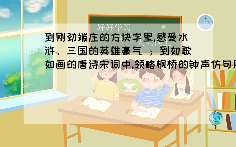 到刚劲端庄的方块字里,感受水浒、三国的英雄豪气 ；到如歌如画的唐诗宋词中,领略枫桥的钟声仿句用到……感受；到……领略 仿照上面的句子写,马上就要!