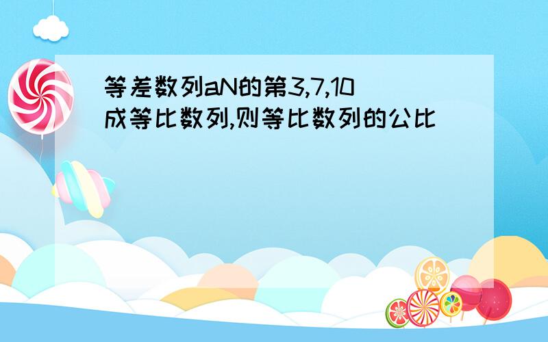 等差数列aN的第3,7,10成等比数列,则等比数列的公比