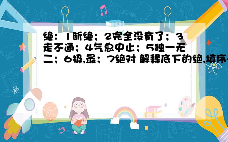 绝：1断绝；2完全没有了；3走不通；4气息中止；5独一无二；6极,最；7绝对 解释底下的绝,填序号绝妙（） 络绎不绝（） 悲愤欲绝（） 悬崖绝壁（）