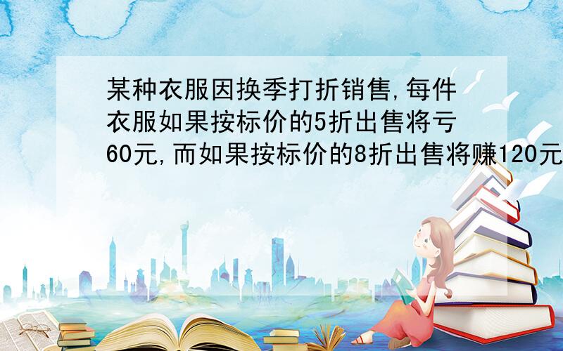 某种衣服因换季打折销售,每件衣服如果按标价的5折出售将亏60元,而如果按标价的8折出售将赚120元.问这件衣服的标价和成本是多少元? 大加速度,要过程,要步骤,要用一元一次方程解,复制的不