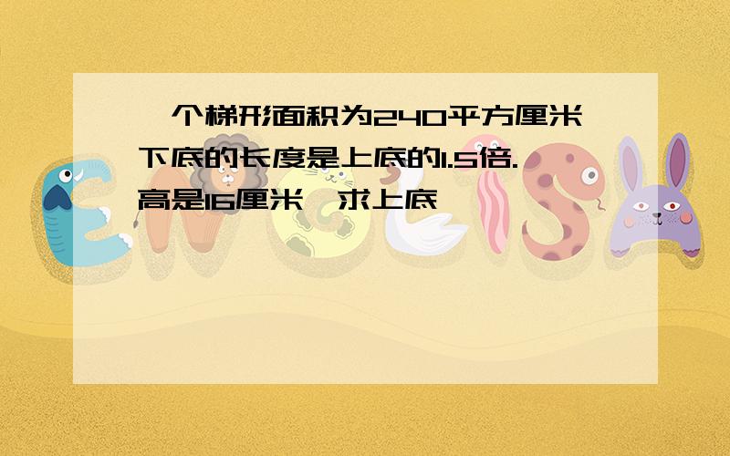 一个梯形面积为240平方厘米下底的长度是上底的1.5倍.高是16厘米,求上底