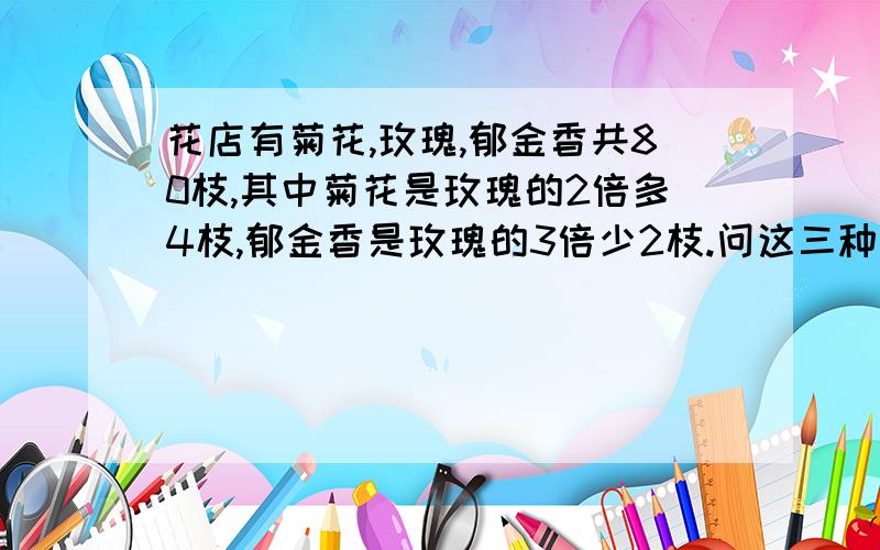 花店有菊花,玫瑰,郁金香共80枝,其中菊花是玫瑰的2倍多4枝,郁金香是玫瑰的3倍少2枝.问这三种花各有多少枝?