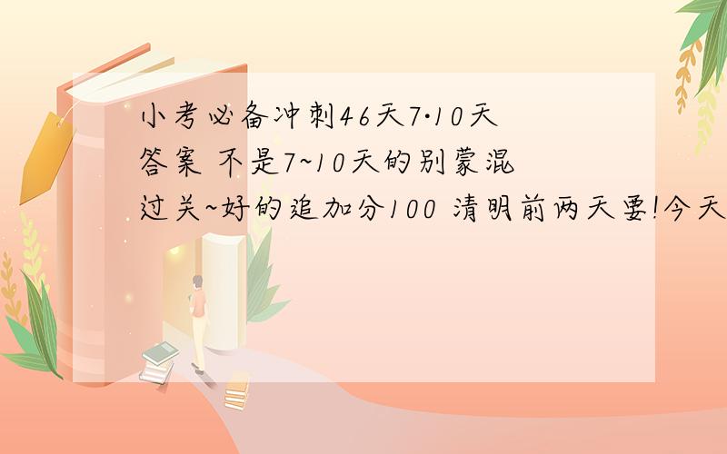 小考必备冲刺46天7·10天答案 不是7~10天的别蒙混过关~好的追加分100 清明前两天要!今天最好