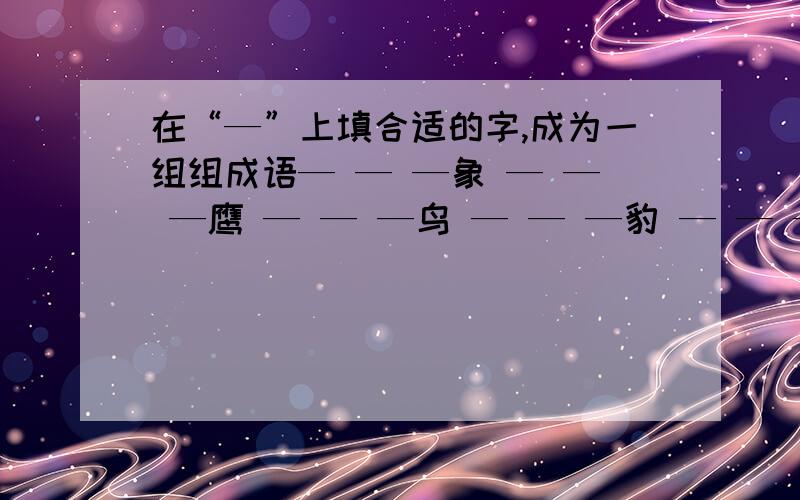 在“—”上填合适的字,成为一组组成语— — —象 — — —鹰 — — —鸟 — — —豹 — — —凤 — — —雁 — — —鹿 — — —犬 — — —虎 — — —雕— — —蝉 — — —鳖 — — —羊 —