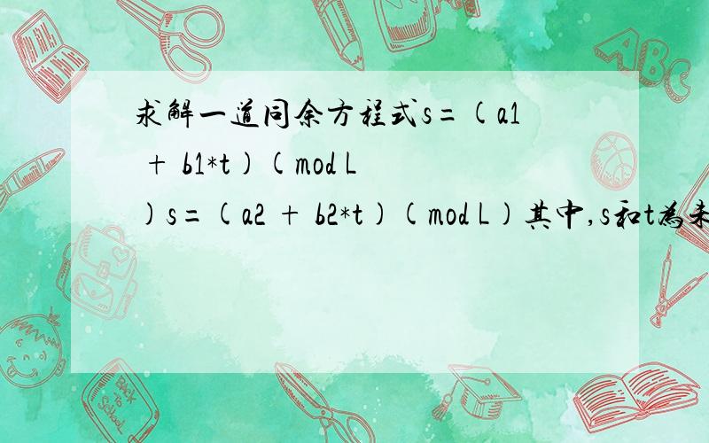 求解一道同余方程式s=(a1 + b1*t)(mod L)s=(a2 + b2*t)(mod L)其中,s和t为未知数,求t的值.怎样判断方程是否有解?忘了说了，t为满足方程的最小正整数，方程里所有的数都是正整数。