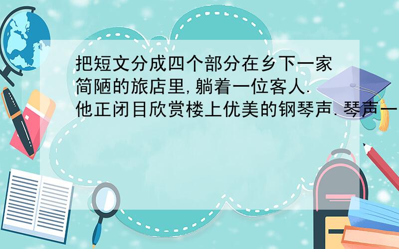 把短文分成四个部分在乡下一家简陋的旅店里,躺着一位客人.他正闭目欣赏楼上优美的钢琴声.琴声一会儿低沉,一会儿高亢；低的时候,像珠子在盘中滚动,高的时候,像雷鸣在震撼大地.“这是