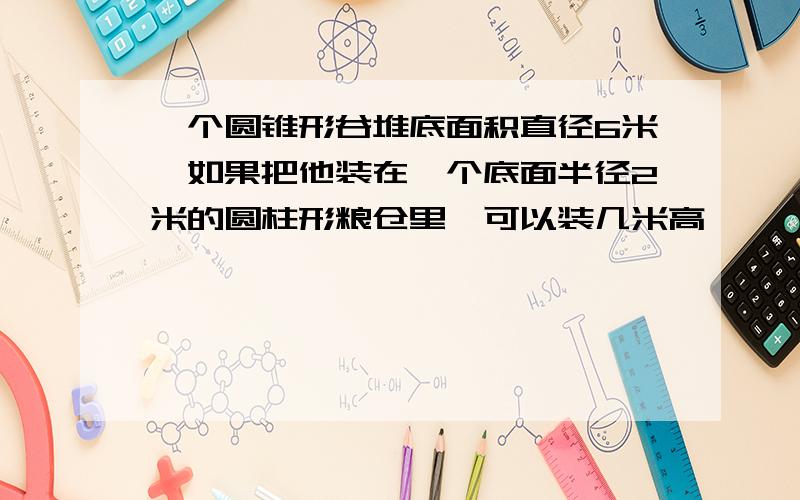 一个圆锥形谷堆底面积直径6米,如果把他装在一个底面半径2米的圆柱形粮仓里,可以装几米高