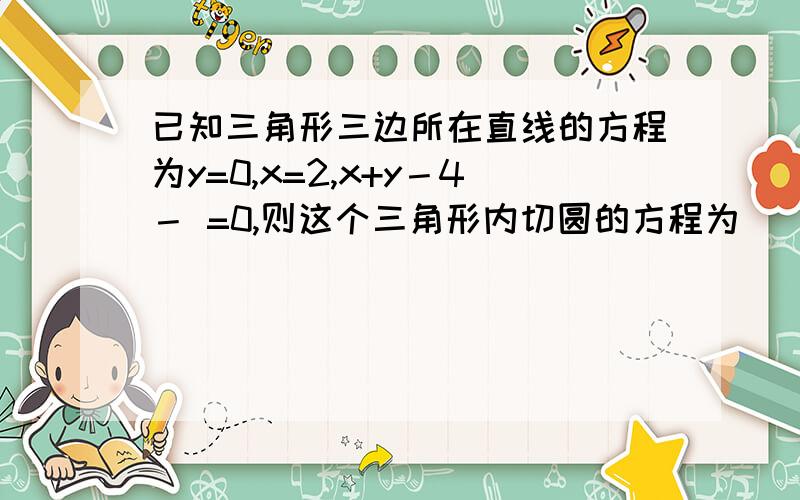 已知三角形三边所在直线的方程为y=0,x=2,x+y－4－ =0,则这个三角形内切圆的方程为