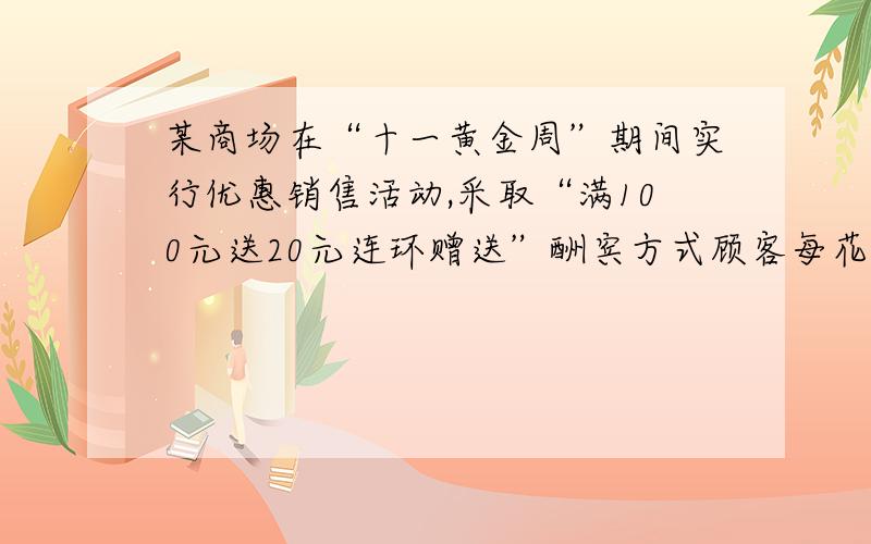 某商场在“十一黄金周”期间实行优惠销售活动,采取“满100元送20元连环赠送”酬宾方式顾客每花100元（100元既可是现金,也可以是奖券,或俩者合计）就送20元奖励券,满200元就送40元奖励券,