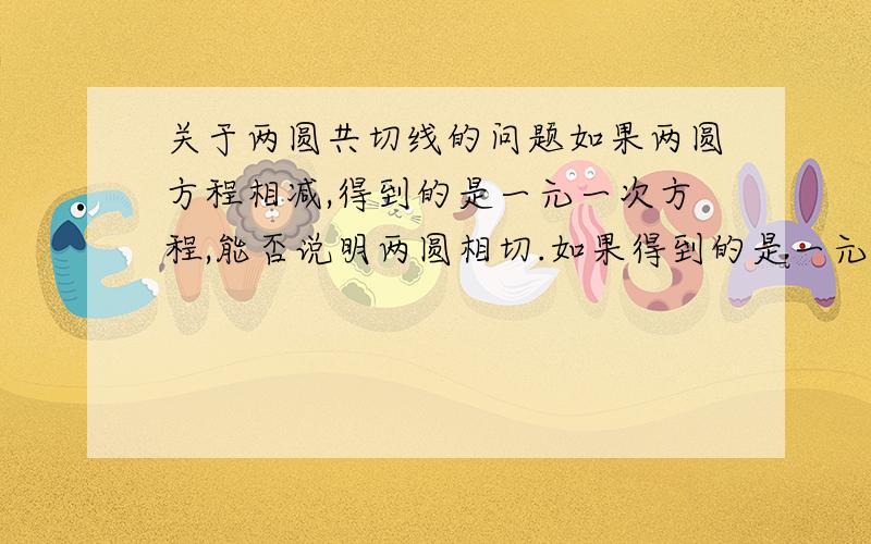 关于两圆共切线的问题如果两圆方程相减,得到的是一元一次方程,能否说明两圆相切.如果得到的是一元二次方程,能否说明两圆相交