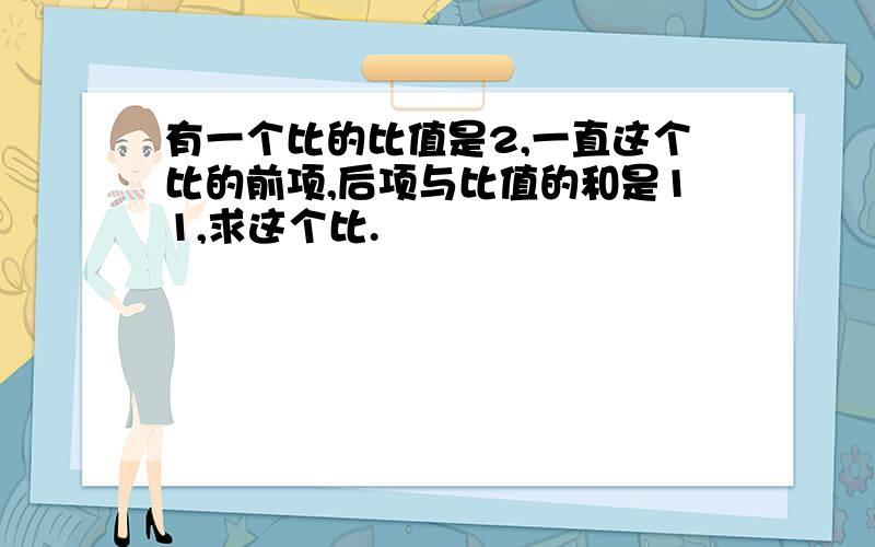 有一个比的比值是2,一直这个比的前项,后项与比值的和是11,求这个比.