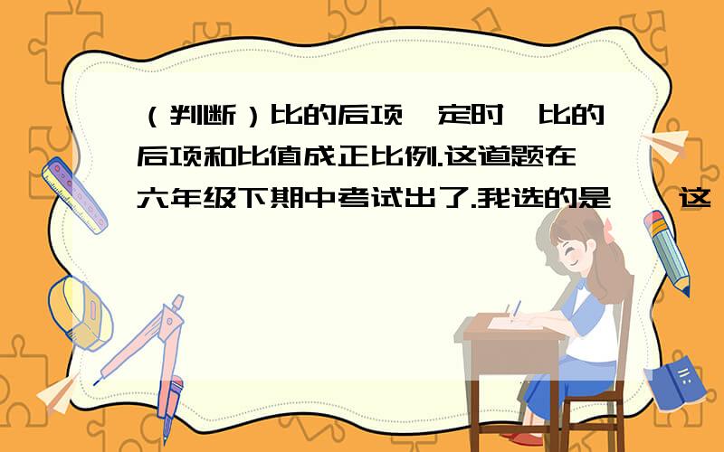 （判断）比的后项一定时,比的后项和比值成正比例.这道题在六年级下期中考试出了.我选的是×,这一道题2分啊.老师说是对的.我认为上面这道题没说比的后项和前项或比值是不是0.