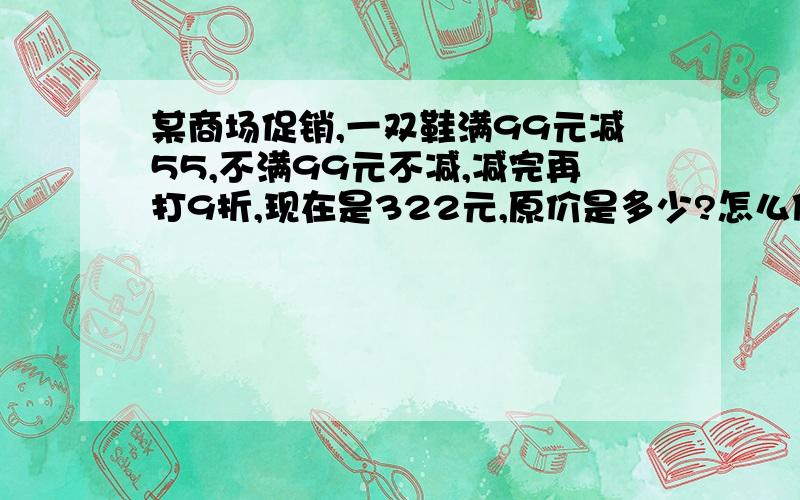 某商场促销,一双鞋满99元减55,不满99元不减,减完再打9折,现在是322元,原价是多少?怎么做啊?过程是什么?