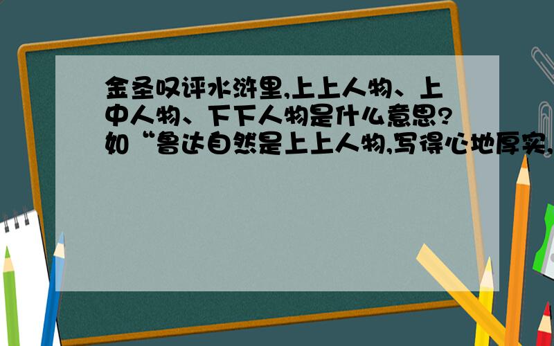 金圣叹评水浒里,上上人物、上中人物、下下人物是什么意思?如“鲁达自然是上上人物,写得心地厚实,体格阔大.”,是说其人品上上呢,还是说其在小说中的人物形象上上,还是其他什么?