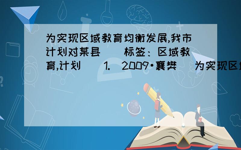 为实现区域教育均衡发展,我市计划对某县 [ 标签：区域教育,计划 ] 1.(2009•襄樊) 为实现区域教育均