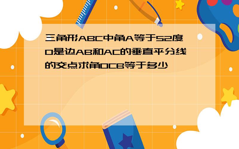 三角形ABC中角A等于52度O是边AB和AC的垂直平分线的交点求角OCB等于多少