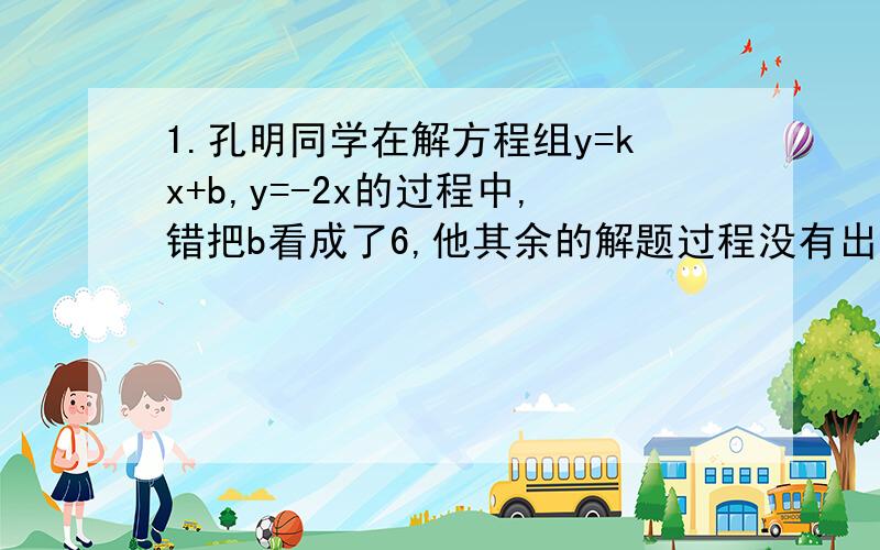 1.孔明同学在解方程组y=kx+b,y=-2x的过程中,错把b看成了6,他其余的解题过程没有出错,解得此方程组的解为x=-1,y=2,又一直直线y=kx+b过点（3,1）,则b的正确值应该是____.