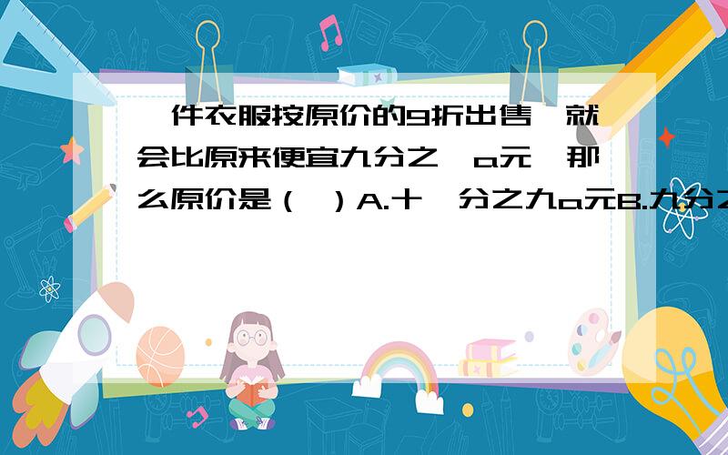 一件衣服按原价的9折出售,就会比原来便宜九分之一a元,那么原价是（ ）A.十一分之九a元B.九分之十a元C.十分之十一a元D.十一分之十a元