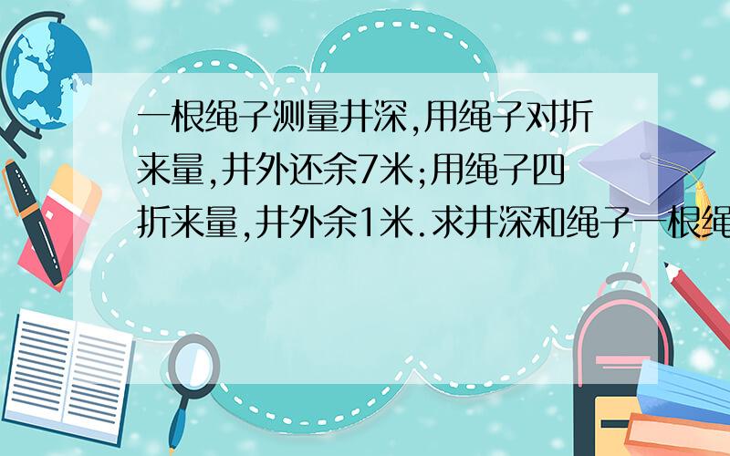 一根绳子测量井深,用绳子对折来量,井外还余7米;用绳子四折来量,井外余1米.求井深和绳子一根绳子测量井深,用绳子对折来量,井外还余7米;用绳子四折来量,井外余1米.求井深和绳子各有多少