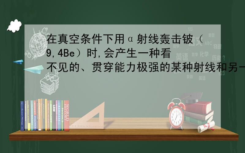 在真空条件下用α射线轰击铍（9,4Be）时,会产生一种看不见的、贯穿能力极强的某种射线和另一种粒子这种射线有如下特点：1在任意方向的磁场中均不发生偏转2这种射线的速度小于光速的十