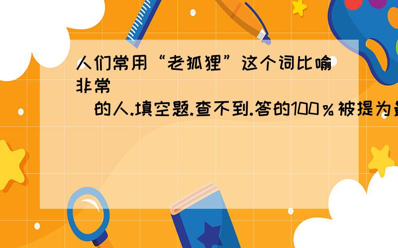 人们常用“老狐狸”这个词比喻非常_____________的人.填空题.查不到.答的100％被提为最佳答案,无聊的除外.人们常用“老狐狸”这个词比喻非常?的人.